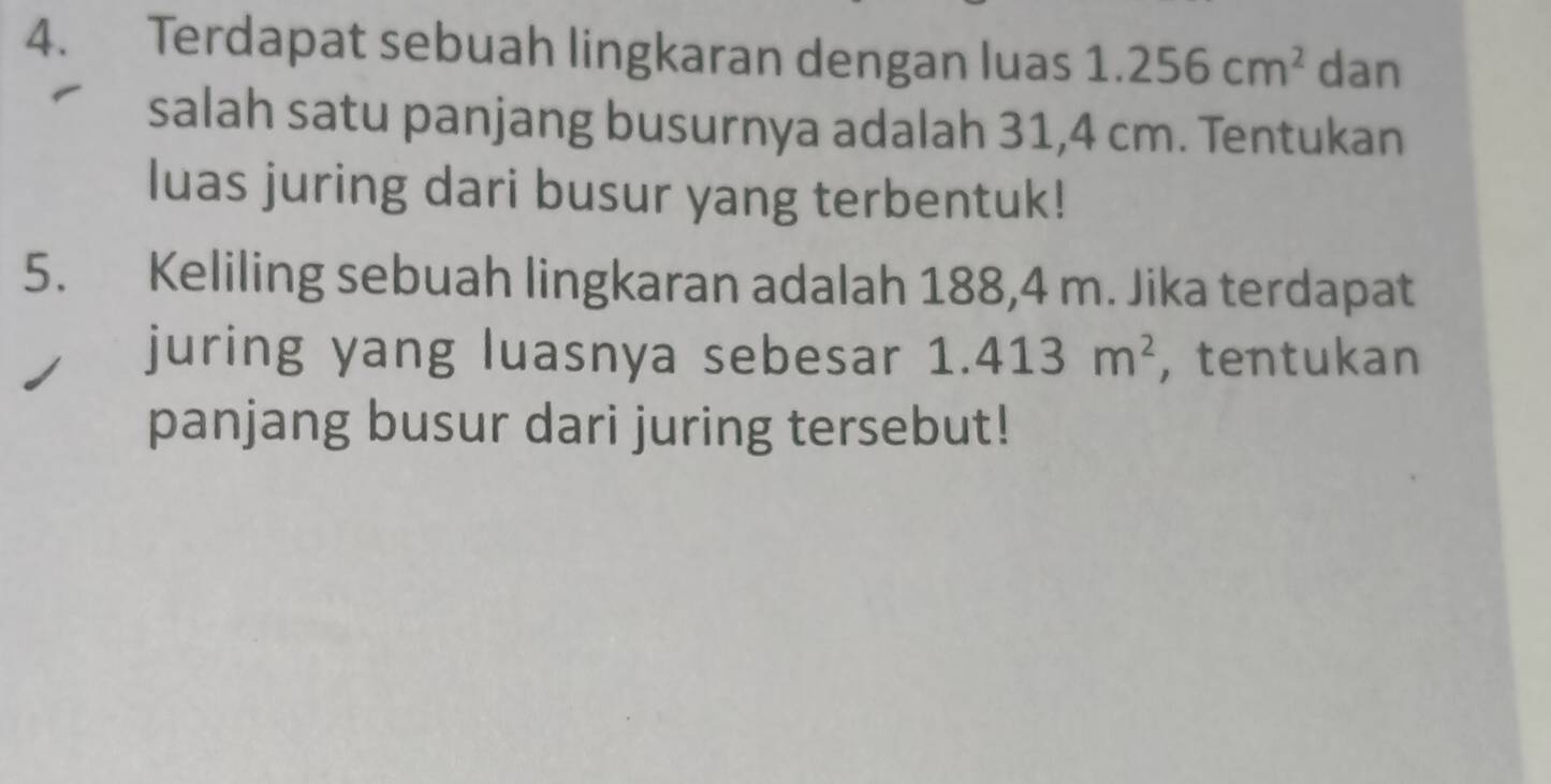 Terdapat sebuah lingkaran dengan luas 1.256cm^2 dan 
salah satu panjang busurnya adalah 31,4 cm. Tentukan 
luas juring dari busur yang terbentuk! 
5. Keliling sebuah lingkaran adalah 188,4 m. Jika terdapat 
juring yang luasnya sebesar 1.413m^2 , tentukan 
panjang busur dari juring tersebut!