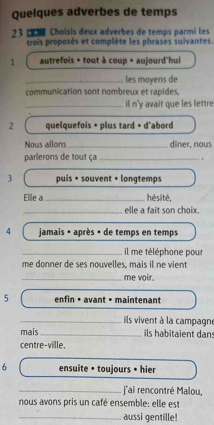 Quelques adverbes de temps 
23 Choisis deux adverbes de temps parmi les 
trois proposés et complète les phrases suivantes. 
1 autrefois • tout à coup • aujourd'hui 
_les moyens de 
communication sont nombreux et rapides, 
_il n'y avait que les lettre 
2 quelquefois • plus tard • d’abord 
Nous allons _dîner, nous 
parlerons de tout ça_ 
. 
3 puis • souvent • longtemps 
Elle a _hésité, 
_elle a fait son choix. 
4 jamais • après • de temps en temps 
_ il me téléphone pour 
me donner de ses nouvelles, mais il ne vient 
_me voir. 
5 enfin • avant • maintenant 
_ils vivent à la campagne 
mais_ ils habitaient dans 
centre-ville. 
6 ensuite • toujours • hier 
_j'ai rencontré Malou, 
nous avons pris un café ensemble: elle est 
_aussi gentille!