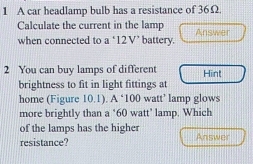 A car headlamp bulb has a resistance of 36Ω. 
Calculate the current in the lamp 
when connected to a ‘ 12V ’ battery. Answer 
2 You can buy lamps of different Hint 
brightness to fit in light fittings at 
home (Figure 10.1). A ‘ 100 watt ’ lamp glows 
more brightly than a ‘ 60 watt ’ lamp. Which 
of the lamps has the higher 
resistance? Answer