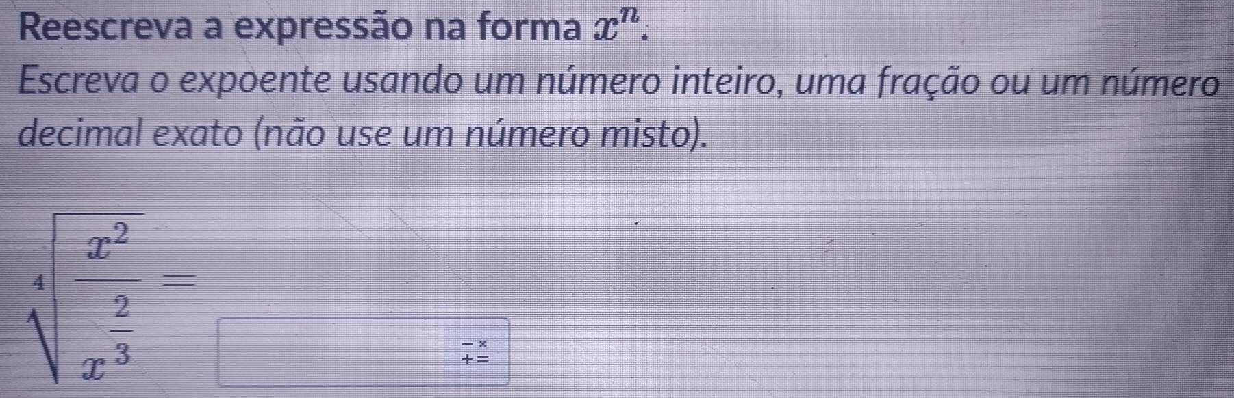 Reescreva a expressão na forma x^n. 
Escreva o expoente usando um número inteiro, uma fração ou um número 
decimal exato (não use um número misto).
sqrt[3](frac x^2)x^(frac 2)3_□ 