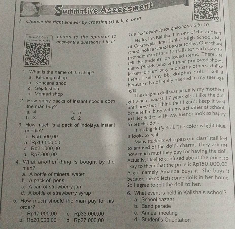 Summative Assessment
I. Choose the right answer by crossing (x) a, b, c, or d!
The text below is for questions 6 to 10.
Scan QR Code Listen to the speaker to
for Listening Audio answer the questions 1 to 5! Hello, I'm Kalisha. I'm one of the students
of Cakrawala Ilmu Junior High School. My
school hold a school bazaar today. Our school
provides more than 17 stalls for each class to
sell the students' preloved items. There are
many friends who sell their preloved shoes,
1. What is the name of the shop?
jackets, blouse, bag, and many others. Unlike
a. Kenanga shop
them, I sell my big dolphin doll. I sell it
b. Kencana shop
because it is not really needed in my teenage
c. Sejati shop
ages.
d. Mentari shop
The dolphin doll was actually my mother's
2. How many packs of instant noodle does gift when I was still 7 years old. I like the doll
the man buy?
until now but I think that I can’t keep it well
a. 4 c. 5
because I'm busy with my activities at school.
b. 3 d. 2
so I decided to sell it'. My friends look so happy
3. How much is a pack of Indojaya instant to see this doll.
noodle?
It is a big fluffy doll. The color is light blue.
a. Rp6.500,00
It looks so real.
b. Rp14.000,00
Many students who pass our class’ stall feel
c. Rp21.000,00
so amused of the doll's charm. They ask me
d. Rp7.000,00 how much must they pay for having the doll.
4. What another thing is bought by the Actually, I feel so confused about the price, so
man? I say to them that the price is Rp150.000,00.
a. A bottle of mineral water A girl namely Amanda buys it. She buys it
b. A pack of pens. because she collects some dolls in her home.
c. A can of strawberry jam So I agree to sell the doll to her.
d. A bottle of strawberry syrup 6. What event is held in Kalisha's school?
5. How much should the man pay for his a. School bazaar
order? b. Band parade
a. Rp17.000,00 c. Rp33.000,00 c.Annual meeting
b. Rp20.000,00 d. Rp27.000,00 d. Student's Orientation