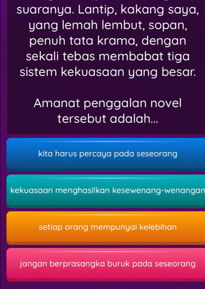 suaranya. Lantip, kakang saya,
yang lemah lembut, sopan,
penuh tata krama, dengan
sekali tebas membabat tiga 
sistem kekuasaan yang besar.
Amanat penggalan novel
tersebut adalah...
kita harus percaya pada seseorang
kekuasaan menghasilkan kesewenang-wenangan
setiap orang mempunyai kelebihan
jangan berprasangka buruk pada seseorang