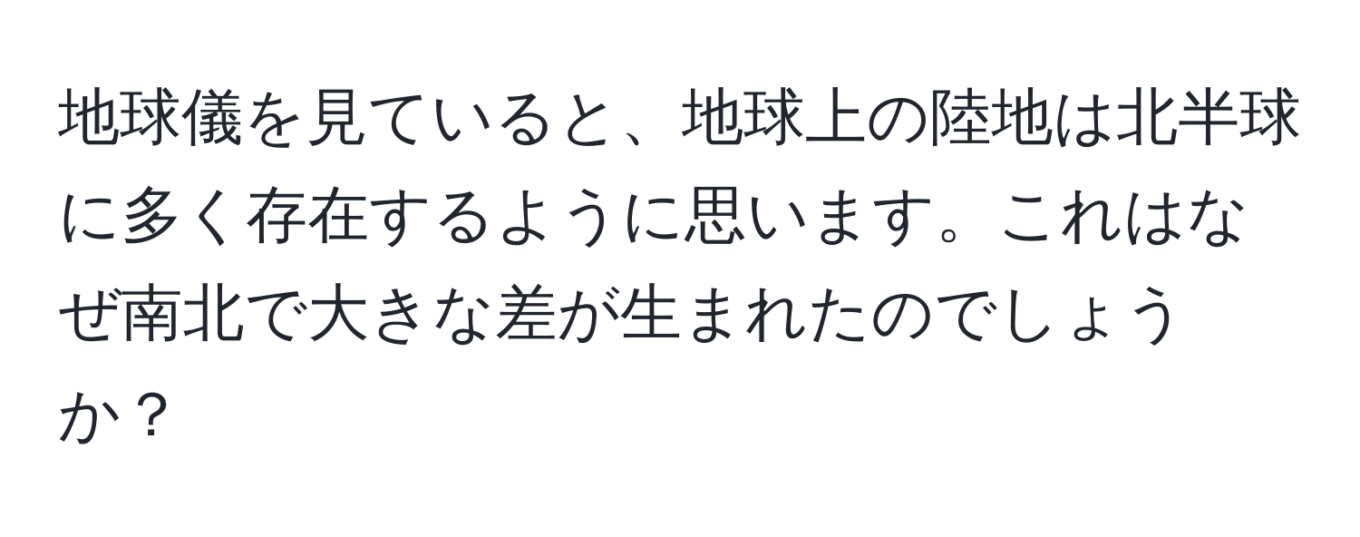 地球儀を見ていると、地球上の陸地は北半球に多く存在するように思います。これはなぜ南北で大きな差が生まれたのでしょうか？