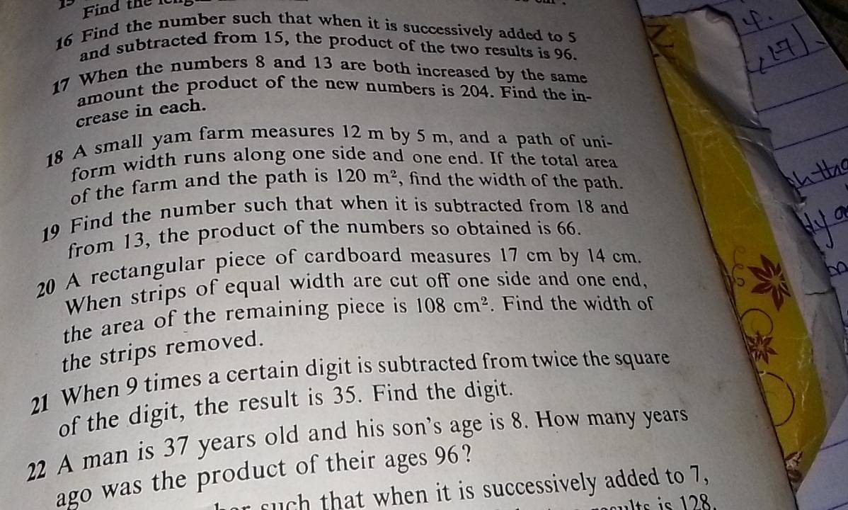 Find the lch 
16 Find the number such that when it is successively added to 5
and subtracted from 15, the product of the two results is 96. 
17 When the numbers 8 and 13 are both increased by the same 
amount the product of the new numbers is 204. Find the in- 
crease in each. 
18 A small yam farm measures 12 m by 5 m, and a path of uni- 
form width runs along one side and one end. If the total area 
of the farm and the path is 120m^2 , find the width of the path. 
19 Find the number such that when it is subtracted from 18 and 
from 13, the product of the numbers so obtained is 66. 
20 A rectangular piece of cardboard measures 17 cm by 14 cm. 
When strips of equal width are cut off one side and one end, 
the area of the remaining piece is 108cm^2. Find the width of 
the strips removed. 
21 When 9 times a certain digit is subtracted from twice the square 
of the digit, the result is 35. Find the digit. 
22 A man is 37 years old and his son's age is 8. How many years 
ago was the product of their ages 96? 
such that when it is successively added to 7,