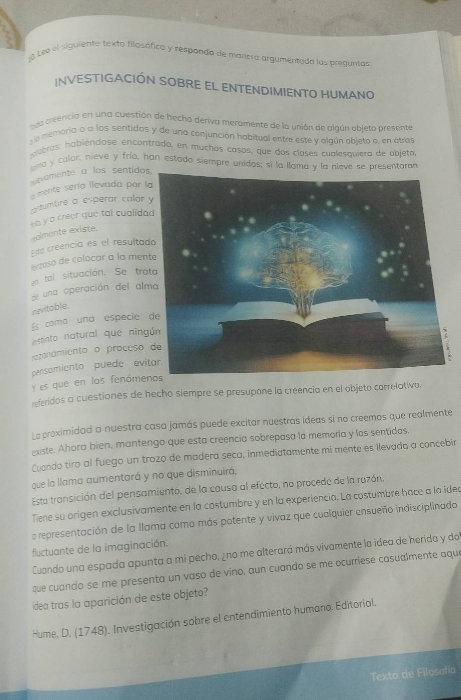 Leo el siguiente texto filosófico y respondo de manera argumentada las preguntas:
INVESTIGACIÓN SOBRE EL ENTENDIMIENTO HUMANO
da creencia en una cuestión de hecho deriva meramente de la unión de algún obieto presente
la memoria o a los sentidos y de una conjunción habitual entre este y algún objeto o, en otras
alabras: habiéndose encontrado, en muchos casos, que dos clases cualesquiera de objeto,
lama y calor, nieve y frío, han estado siempre unidos; si la llama y la nieve se presentaran
evamente a los sentidos
a mente sería Ilevada por l
costumbre a esperar calor 
Hb y a creer que tal cualida
realmente existe.
Esta creencia es el resulta
forzoso de colocar à la men
en tal situación. Se tra
de una operación del alm
nevitable.
Es como una especie 
instinto natural que ning
razonamiento o proceso 
pensamiento puede evi
Y es que en los fenómenos
referidos a cuestiones de hecho siempre se presupone la creencia en el objeto correlativo.
La proximidad a nuestra casa jamás puede excitar nuestras ideas si no creemos que realmente
existe. Ahora bien, mantengo que esta creencia sobrepasa la memoria y los sentidos.
Cuando tiro al fuego un trozo de madera seca, inmediatamente mi mente es llevada a concebir
que la llama aumentará y no que disminuirá.
Esta transición del pensamiento, de la causa al efecto, no procede de la razón.
Tiene su origen exclusivamente en la costumbre y en la experiencia. La costumbre hace a la ided
o representación de la llama como más potente y vivaz que cualquier ensueño indisciplinado
fluctuante de la imaginación.
Cuando una espada apunta a mi pecho, ¿no me alterará más vivamente la idea de herida y do
que cuando se me presenta un vaso de vino, aun cuando se me ocurriese casualmente aque
idea tras la aparición de este objeto?
Hume, D. (1748). Investigación sobre el entendimiento humano. Editorial.
Texto de Filosofía