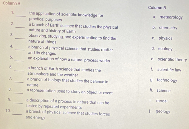 Column A
Column B
1._ the application of scientific knowledge for a. meteorology
practical purposes
2._ a branch of Earth science that studies the physical b. chemistry
nature and history of Earth
3._ observing, studying, and experimenting to find the c. physics
nature of things
4._ a branch of physical science that studies matter d. ecology
and its changes
5._ an explanation of how a natural process works e. scientific theory
6._ a branch of Earth science that studies the
f. scientific law
atmosphere and the weather
7._ a branch of biology that studies the balance in g. technology
nature h. science
8._ a representation used to study an object or event
9._ a description of a process in nature that can be
i. model
tested by repeated experiments
10._ a branch of physical science that studies forces j. geology
and energy