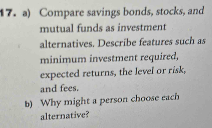 Compare savings bonds, stocks, and 
mutual funds as investment 
alternatives. Describe features such as 
minimum investment required, 
expected returns, the level or risk, 
and fees. 
b) Why might a person choose each 
alternative?