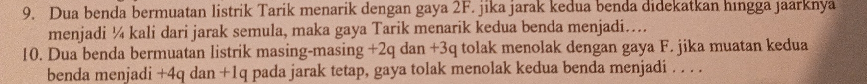 Dua benda bermuatan listrik Tarik menarik dengan gaya 2F. jika jarak kedua benda didekatkan hingga jaarknya 
menjadi ¼ kali dari jarak semula, maka gaya Tarik menarik kedua benda menjadi…. 
10. Dua benda bermuatan listrik masing-masing +2q dan +3q tolak menolak dengan gaya F. jika muatan kedua 
benda menjadi +4q dan +1q pada jarak tetap, gaya tolak menolak kedua benda menjadi . . . .