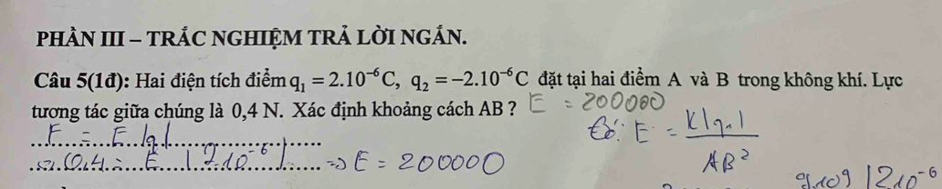 PHN III - TRÁC NGHIỆM TRẢ LỜI NGÁN. 
Câu 5(1đ): Hai điện tích điểm q_1=2.10^(-6)C, q_2=-2.10^(-6)C đặt tại hai điểm A và B trong không khí. Lực 
tương tác giữa chúng là 0,4 N. Xác định khoảng cách AB ? 
_ 
_ 
_