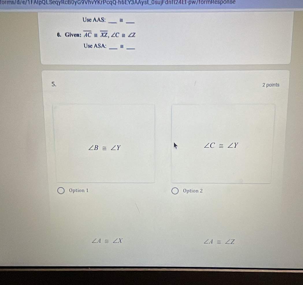 forms/d/e/1FAlpQLScqyRcB0yG9VhvYKrPcqQ-h6EY3AAyst_0sujFdnf124Ef-pw/formResponse
Use AAS:_
_
6. Given: overline AC≌ overline XZ, ∠ C≌ ∠ Z
Use ASA:
__
5. 2 points
∠ B≌ ∠ Y
∠ C≌ ∠ Y
Option 1 Option 2
∠ A≌ ∠ X
∠ A≌ ∠ Z