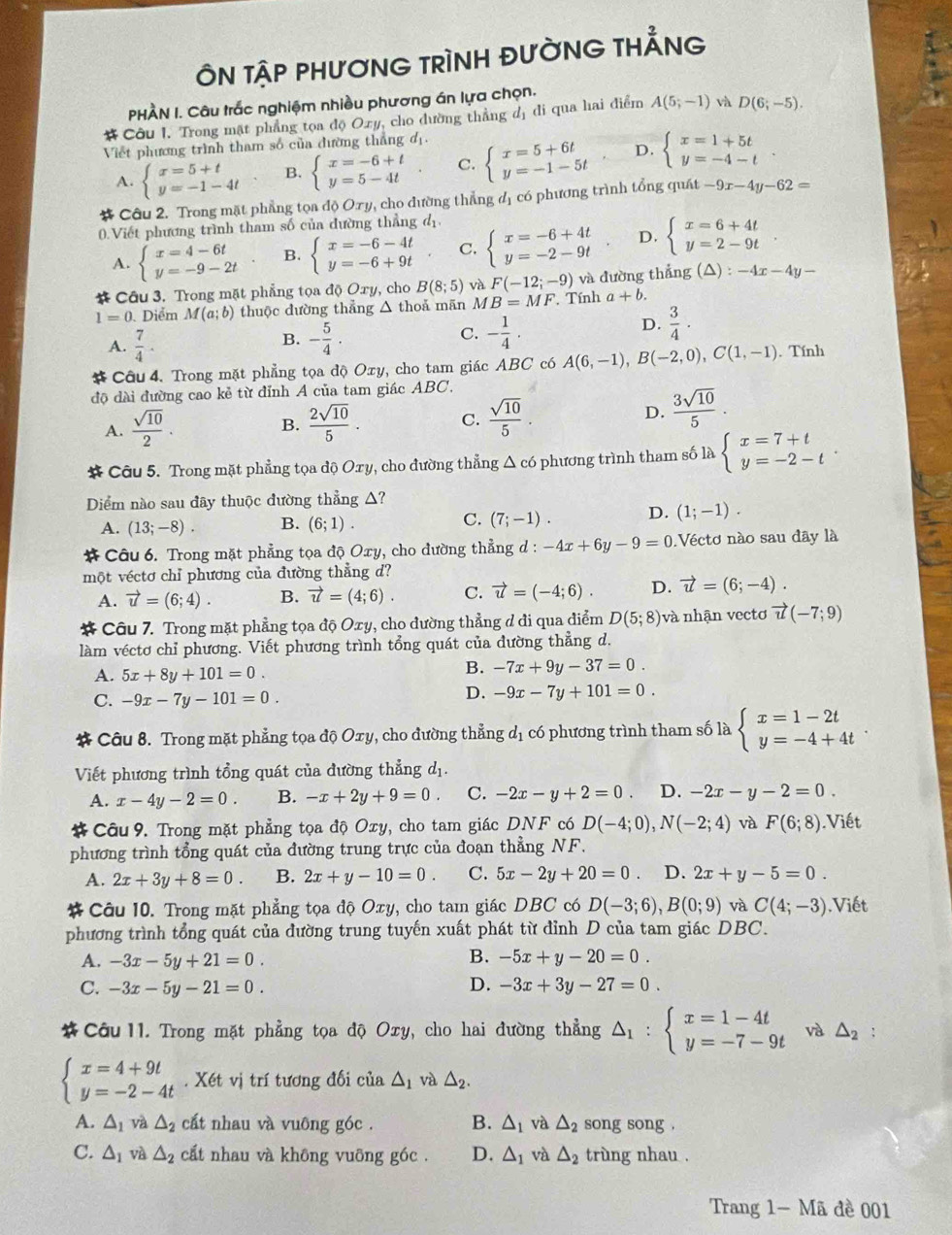 ÔN TậP PHƯƠNG TRÌNH ĐƯỜNG THẢNG
PHÀN I. Câu trắc nghiệm nhiều phương án lựa chọn.
# Côu I. Trong mật phẳng tọa độ Oxy, cho đường thẳng đị đi qua hai điểm A(5;-1) và D(6;-5).
Viết phương trình tham số của đường thẳng đị
A. beginarrayl x=5+t y=-1-4tendarray. B. beginarrayl x=-6+t y=5-4tendarray. . C. beginarrayl x=5+6t y=-1-5tendarray. D. beginarrayl x=1+5t y=-4-tendarray. .
# Câu 2. Trong mặt phẳng tọa độ Ory, cho đường thẳng đị có phương trình tổng quát -9x-4y-62=
0). Viết phương trình tham số của đường thẳng d_1
A. beginarrayl x=4-6t y=-9-2tendarray. B. beginarrayl x=-6-4t y=-6+9tendarray. C. beginarrayl x=-6+4t y=-2-9tendarray. D. beginarrayl x=6+4t y=2-9tendarray.
# Câu 3. Trong mặt phẳng tọa độ Oxy, cho B(8;5) và F(-12;-9) và đường thắng (∠ ) :-4x-4y-
1=0. Diểm M(a;b) thuộc dường thẳng △ thoả mãn M B=MF Tính a+b.
D.
A.  7/4 . B. - 5/4 . C. - 1/4 .  3/4 ·
# Câu 4. Trong mặt phẳng tọa độ Oxy, cho tam giác ABC có A(6,-1),B(-2,0),C(1,-1). Tính
độ dài đường cao kẻ từ đỉnh A của tam giác ABC.
A.  sqrt(10)/2 .  2sqrt(10)/5 . C.  sqrt(10)/5 . D.  3sqrt(10)/5 .
B.
# Câu 5. Trong mặt phẳng tọa độ Oxy, cho đường thẳng △ c6 phương trình tham số là beginarrayl x=7+t y=-2-tendarray.
Diểm nào sau đây thuộc đường thẳng Δ?
C.
A. (13;-8). B. (6;1). (7;-1). D. (1;-1).
# Câu 6. Trong mặt phẳng tọa độ Oxy, cho đường thẳng d : -4x+6y-9=0 Vécto nào sau dây là
một véctơ chỉ phương của đường thẳng d?
A. vector u=(6;4). B. vector u=(4;6). C. vector u=(-4;6). D. vector u=(6;-4).
* Câu 7. Trong mặt phẳng tọa độ Oxy, cho đường thẳng đ đi qua điểm D(5;8) và nhận vectơ vector u(-7;9)
làm véctơ chỉ phương. Viết phương trình tổng quát của đường thẳng d.
A. 5x+8y+101=0.
B. -7x+9y-37=0.
C. -9x-7y-101=0.
D. -9x-7y+101=0.
* Câu 8. Trong mặt phẳng tọa độ Oxy, cho đường thẳng dị có phương trình tham số là beginarrayl x=1-2t y=-4+4tendarray.
Viết phương trình tổng quát của đường thẳng dị.
A. x-4y-2=0. B. -x+2y+9=0. C. -2x-y+2=0. D. -2x-y-2=0.
#Câu 9. Trong mặt phẳng tọa độ Oxy, cho tam giác DNF có D(-4;0),N(-2;4) và F(6;8).Viết
phương trình tổng quát của đường trung trực của đoạn thẳng NF.
A. 2x+3y+8=0 B. 2x+y-10=0. C. 5x-2y+20=0 、 D. 2x+y-5=0.
# Câu 10. Trong mặt phẳng tọa độ Oxy, cho tam giác DBC có D(-3;6),B(0;9) và C(4;-3).Viết
phương trình tổng quát của đường trung tuyến xuất phát từ đỉnh D của tam giác DBC.
B.
A. -3x-5y+21=0. -5x+y-20=0.
C. -3x-5y-21=0. D. -3x+3y-27=0.
* Câu 11. Trong mặt phẳng tọa độ Oxy, cho hai đường thẳng △ _1:beginarrayl x=1-4t y=-7-9tendarray. và △ _2 :
beginarrayl x=4+9t y=-2-4tendarray.. Xét vị trí tương đối của △ _1 và △ _2.
A. △ _1 và △ _2 cất nhau và vuông góc . B. △ _1 và △ _2 song song .
C. △ _1 và △ _2 cất nhau và không vuông góc . D. △ _1 và △ _2 trùng nhau .
Trang 1- Mã đề 001