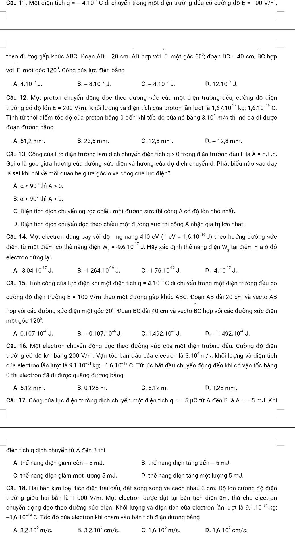 Một điện tích q=-4.10^(-8) di chuyển trong một điện trường đều có cường độ E=100 V/m,
theo đường gấp khúc ABC. Đoạn AB=20cm h, AB hợp với E một góc 60°; đoạn BC=40cm , BC hợp
với E một góc 120°. Công của lực điện bằng
A. 4.10^(-7)J. B. 8.10^(-7)J. C. 4.10^(-7)J. D. 12.10^(-7)J.
Câu 12. Một proton chuyển động dọc theo đường sức của một điện trường đều, cường độ điện
trường có độ lớn E=200V/m. Khối lượng và điện tích của proton lần lượt là 1,67.10^(-27) kg; 1,6.10^(-19)C.
Tính từ thời điểm tốc độ của proton bằng 0 đến khi tốc độ của nó bằng 3.10^4 m/s thì nó đã đi được
đoạn đường bằng
A. 51,2 mm. B. 23,5 mm. C. 12,8 mm. D. - 12,8 mm.
Câu 13. Công của lực điện trường làm dịch chuyển điện tích q > 0 trong điện trường đều E là A=q.E.d.
Gọi α là góc giữa hướng của đường sức điện và hướng của độ dịch chuyển d. Phát biểu nào sau đây
là sai khi nói về mối quan hệ giữa góc α và công của lực điện?
A. a<90° thì A>0.
B. a>90° thì A<0.
C. Điện tích dịch chuyển ngược chiều một đường sức thì công A có độ lớn nhỏ nhất.
D. Điện tích dịch chuyển dọc theo chiều một đường sức thì công A nhận giá trị lớn nhất.
Câu 14. Một electron đang bay với độ ng năng 410 eV (1eV=1,6.10^- 1º J) theo hướng đường sức
điện, từ một điểm có thế năng điện W_1=-9,6.10^(-17) J. Hãy xác định thế năng điện W, tại điểm mà ở đó
electron dừng lại.
A. -3,04.10^(-17)J. B. -1,264.10^(-16)J. C. -1,76.10^(-16)J. D. -4.10^(-17)J.
Câu 15. Tính công của lực điện khi một điện tích q=4.10^(-8)C di chuyển trong một điện trường đều có
cường độ điện trường E=100 V Y/m theo một đường gấp khúc ABC. Đoạn AB dài 20 cm và vectơ AB
hợp với các đường sức điện một góc 30° ' Đoạn BC dài 40 cm và vectơ BC hợp với các đường sức điện
một góc 120^0.
A. 0,107.10^(-6)J. B. 0,107.10^(-6)J. C. 1,492.10^(-6)J. D. 1,492.10^(-6)J.
Câu 16. Một electron chuyển động dọc theo đường sức của một điện trường đều. Cường độ điện
trường có độ lớn bằng 200 V/m. Vận tốc ban đầu của electron là 3.10^6m/s s, khối lượng và điện tích
của electron lần lượt là 9,1.10^(-31) kg;-1,6.10^(-19)C. Từ lúc bắt đầu chuyển động đến khi có vận tốc bằng
0 thì electron đã đi được quãng đường bằng
A. 5,12 mm. B. 0,128 m. C. 5,12 m. D. 1,28 mm.
Câu 17. Công của lực điện trường dịch chuyển một điện tích q=-5 μC tirAden B là A=-5 mJ. Khi
điện tích q dịch chuyển từ A đến B thì
A. thế năng điện giảm còn - 5 mJ.  B. thế năng điện tăng đến - 5 mJ.
C. thế năng điện giảm một lượng 5 mJ. D. thế năng điện tăng một lượng 5 mJ.
Câu 18. Hai bản kim loại tích điện trái dấu, đặt song song và cách nhau 3 cm. Độ lớn cường độ điện
trường giữa hai bản là 1 000 V/m. Một electron được đặt tại bản tích điện âm, thả cho electron
chuyển động dọc theo đường sức điện. Khối lượng và điện tích của electron lần lượt là 9,1.10^(-31) kg;
-1,6.10^(-19)C #. Tốc độ của electron khi chạm vào bản tích điện dương bằng
A. 3,2.10^6m/s. B. 3,2.10^6cm/s. C. 1,6.10^6m/s. D. 1,6.10^6cm/s.