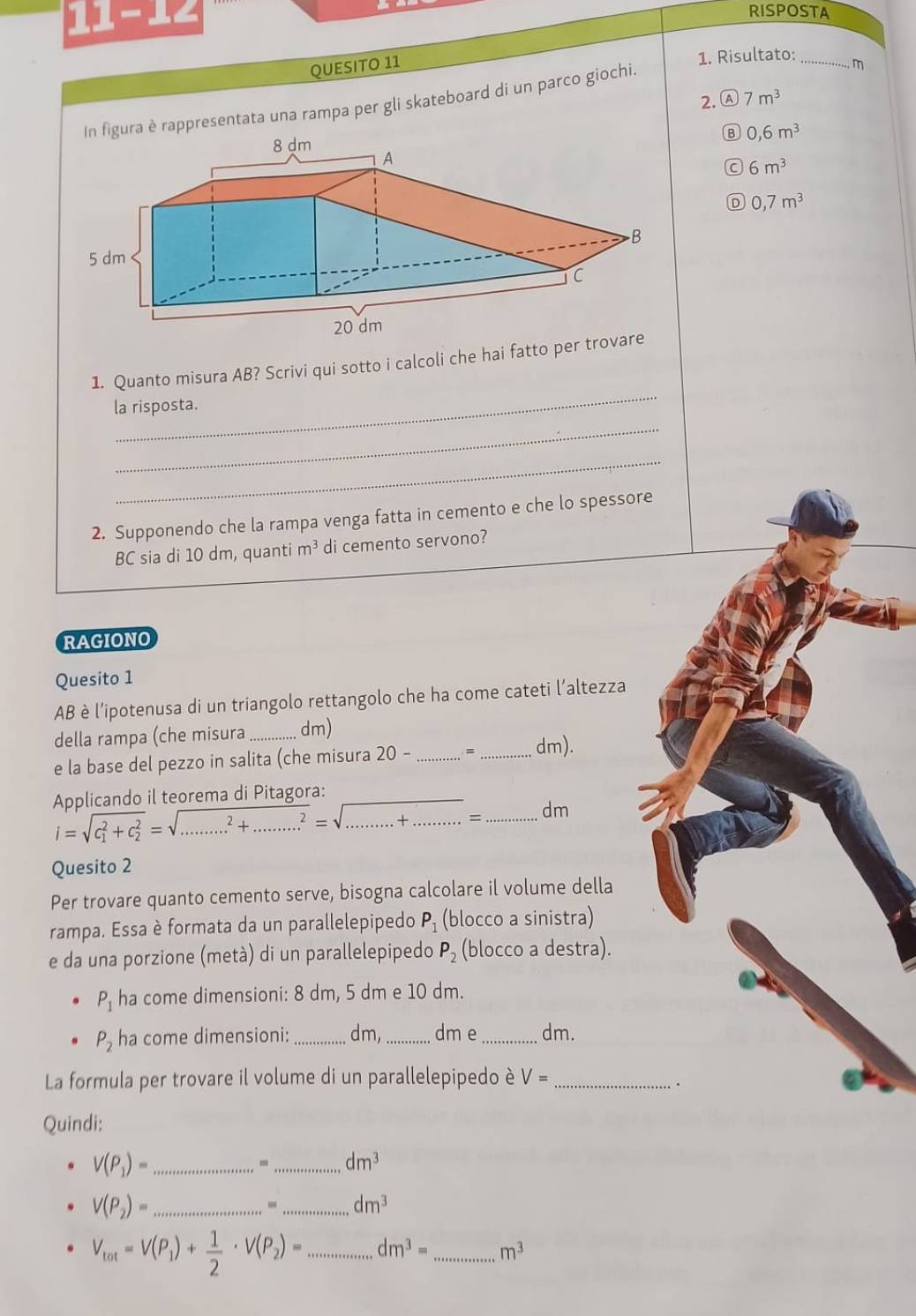 11-12
RISPOSTA
QUESITO 11
1. Risultato:_
2. A 7m^3
ura è rappresentata una rampa per gli skateboard di un parco giochi.
m
B 0,6m^3
6m^3
D 0,7m^3
_
1. Quanto misura AB? Scrivi qui sotto i calcoli che hai fatto per 
la risposta.
_
_
2. Supponendo che la rampa venga fatta in cemento e che lo spessore
BC sia di 10 dm, quanti m^3 di cemento servono?
RAGIONO
Quesito 1
AB è l’ipotenusa di un triangolo rettangolo che ha come cateti l’altezza
della rampa (che misura _dm)
e la base del pezzo in salita (che misura 20- _= _dm).
Applicando il teorema di Pitagora:
i=sqrt (c_1)^2+c_2^2=sqrt(...^2)+.........^(^)^2=sqrt(..........+........)= _dm
Quesito 2
Per trovare quanto cemento serve, bisogna calcolare il volume della
rampa. Essa è formata da un parallelepipedo P_1 (blocco a sinistra)
e da una porzione (metà) di un parallelepipedo P_2 (blocco a destra).
P_1 ha come dimensioni: 8 dm, 5 dm e 10 dm.
P_2 ha come dimensioni: _dm, _dm e _dm.
La formula per trovare il volume di un parallelepipedo è V= _
.
Quindi:
V(P_1)= _
m_ dm^3
V(P_2)= _
- _ dm^3
V_tot=V(P_1)+ 1/2 · V(P_2)= _ dm^3= _ m^3