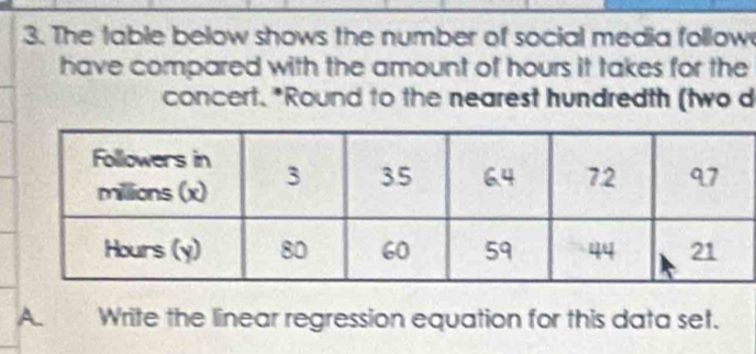 The table below shows the number of social media follow 
have compared with the amount of hours it takes for the 
concert. *Round to the nearest hundredth (two d 
A Write the linear regression equation for this data set.