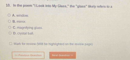 In the poem "I Look into My Glass," the "glass" likely refers to a
A. window.
B. mirror.
C. magnifying glass.
D. crystal ball.
Mark for review (Will be highlighted on the review page)
<< Previous Question Next Question >>