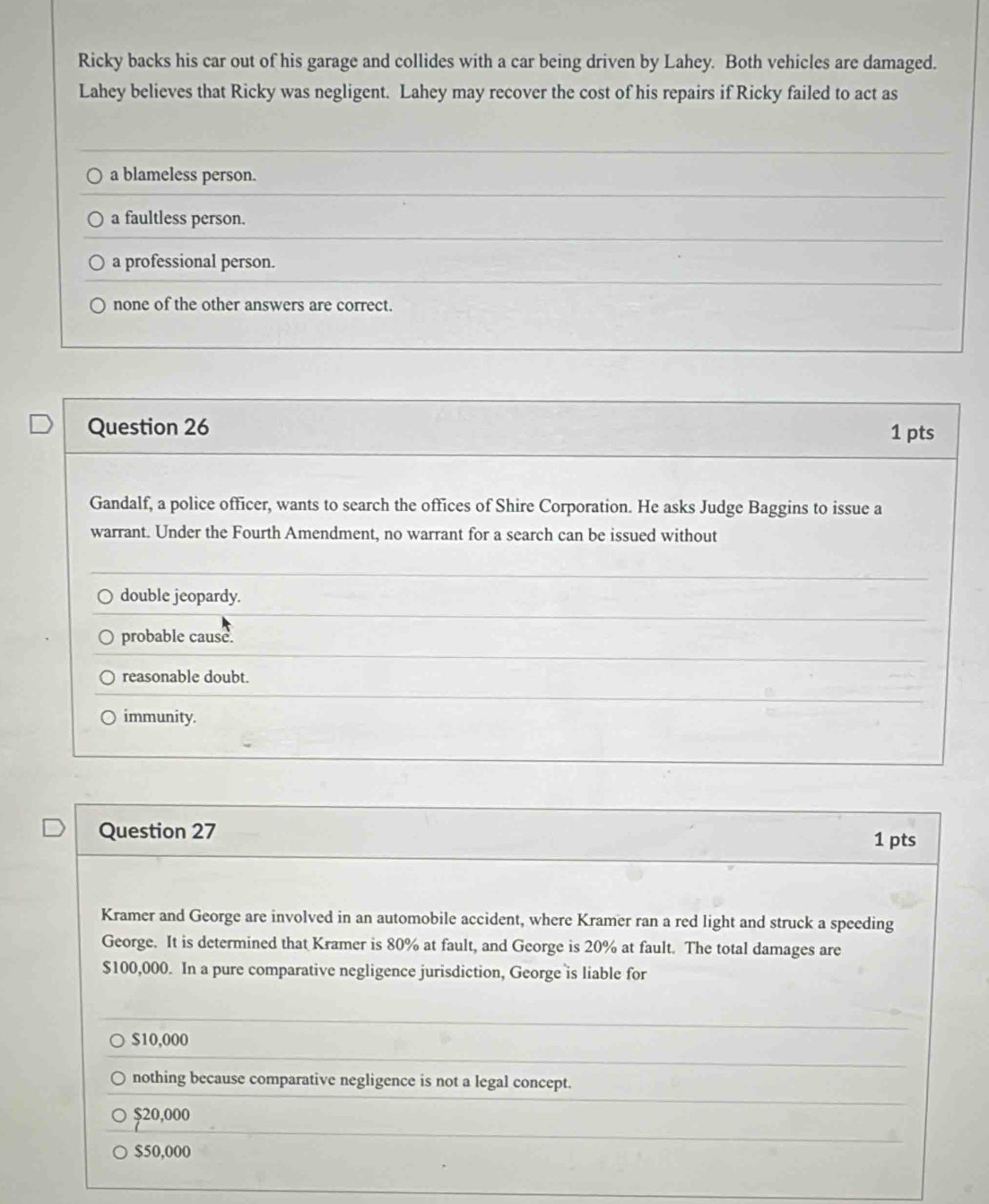 Ricky backs his car out of his garage and collides with a car being driven by Lahey. Both vehicles are damaged.
Lahey believes that Ricky was negligent. Lahey may recover the cost of his repairs if Ricky failed to act as
a blameless person.
a faultless person.
a professional person.
none of the other answers are correct.
Question 26
1 pts
Gandalf, a police officer, wants to search the offices of Shire Corporation. He asks Judge Baggins to issue a
warrant. Under the Fourth Amendment, no warrant for a search can be issued without
double jeopardy.
probable cause.
reasonable doubt.
immunity.
Question 27
1 pts
Kramer and George are involved in an automobile accident, where Kramer ran a red light and struck a speeding
George. It is determined that Kramer is 80% at fault, and George is 20% at fault. The total damages are
$100,000. In a pure comparative negligence jurisdiction, George is liable for
$10,000
nothing because comparative negligence is not a legal concept.
$20,000
$50,000