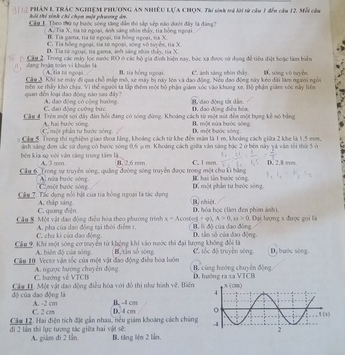 PHẢN I. TRẢC NGHIỆM PHƯƠNG ÁN NHIÊU LỤA CHQN. Thí sinh trả lời từ câu 1 đến câu 12. Mỗi câu
hỏi thí sinh chỉ chọn một phương án.
Câu 1. Theo thứ tự bước sóng tăng dần thì sắp xếp nào dưới đây là đúng?
A Tia X, tia tử ngoại, ánh sáng nhìn thấy, tia hồng ngoại.
B. Tia gama, tia tử ngoại, tia hồng ngoại, tia X.
C. Tia hồng ngoại, tia tử ngoại, sóng vô tuyến, tia X.
D. Tia tử ngoại, tia gama, ánh sáng nhìn thấy, tia X.
Câu 2. Trong các máy lọc nước RO ở các hộ gia đình hiện nay, bức xạ được sử dụng để tiêu điệt hoặc làm biển
đạng hoàn toàn vi khuẩn là
A. tia tử ngoại. B. tia hồng ngoại. C. ánh sáng nhìn thầy. D. sóng vô tuyến.
Câu 3. Khi xe máy đi qua chỗ mấp mô, xe máy bị này lên và dao động. Nếu dao động này kéo dài làm người ngồi
trên xe thầy khó chịu. Vi thể người ta lắp thêm một bộ phận giảm xóc vào khung xe. Bộ phận giảm xóc này liên
quan đến loại dao động nào sau đây?
A. dao động có cộng hưởng. B. dao động tắt dẫn.
C. dao động cưỡng bức. D. dao động điều hòa.
Câu 4. Trên một sợi dây đàn hồi đang có sóng dừng. Khoảng cách từ một nút đến một bụng kể nó bằng
A. hai bước sóng. B. một nửa bước sóng.
C. một phần tư bước sóng. D. một bước sóng.
Câu 5. Trong thí nghiệm giao thoa lầng, khoảng cách từ khe đến màn là 1 m, khoảng cách giữa 2 khe là 1,5 mm,
ánh sáng đơn sắc sử dụng có bước sóng 0,6 μ m. Khoảng cách giữa vân sáng bậc 2 ở bên này yà vân tối thứ 5 ở
bên kia sọ với vân sáng trung tâm là
A. 3 mm. B. 2.6 mm C. l mm. D. 2,8 mm.
Câu 6. Trong sự truyền sóng, quãng đường sóng truyền được trong một chu kì bằng
A. nửa bước sóng. B hai lần bước sóng.
C một bước sóng. D. một phần tư bước sóng.
Câu 7. Tác dụng nổi bật của tia hồng ngoại là tác dụng
A. thắp sáng. B nhiệt.
C. quang điện. D. hóa học (làm đen phim ảnh).
Câu 8. Một vật dao động điều hòa theo phương trình x=Acos (omega t+varphi ),A>0,omega >0. Đại lượng x được gọi là
A. pha của dao động tại thời điểm t. B. li độ của dao đông.
C. chu kì của dao động. D. tần số của dao động.
Câu 9. Khi một sóng cơ truyền từ không khí vào nước thì đại lượng không đổi là
A. biên độ của sóng. B. tần số sóng. C. tốc độ truyền sóng. D, bước sóng.
Câu 10. Vectơ vận tốc của một vật đao động điều hòa luôn
A. ngược hướng chuyển động. B. cùng hướng chuyển động.
C. hướng về VTCB D. hướng ra xa VTCB
Câu I1. Một vật dao động điều hòa với đồ thị như hình vẽ. Biên
độ của dao động là
A. -2 cm B. -4 cm
C. 2 cm D. 4 cm 
Câu 12. Hai điện tích đặt gần nhau, nếu giảm khoảng cách chúng 
đi 2 lần thì lực tương tác giữa hai vật sẽ: 
A. giảm đi 2 lần. B. tăng lên 2 lần.
