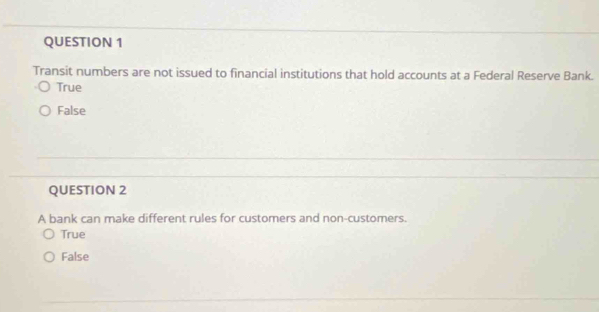 Transit numbers are not issued to financial institutions that hold accounts at a Federal Reserve Bank.
True
False
QUESTION 2
A bank can make different rules for customers and non-customers.
True
False