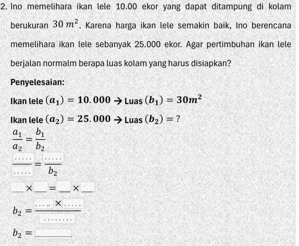 Ino memelihara ikan lele 10.00 ekor yang dapat ditampung di kolam 
berukuran 30m^2. Karena harga ikan lele semakin baik, Ino berencana 
memelihara ikan lele sebanyak 25.000 ekor. Agar pertimbuhan ikan lele 
berjalan normalm berapa luas kolam yang harus disiapkan? 
Penyelesaian: 
Ikan lele (a_1)=10.000to Luas(b_1)=30m^2
Ikan lele (a_2)=25.000to Luas(b_2)= ?
frac a_1a_2=frac b_1b_2
 ·s /·s  =frac ·s b_2
□ * □ =□ * □
b_2= (.....* ...)/...... 
b_2=_ 