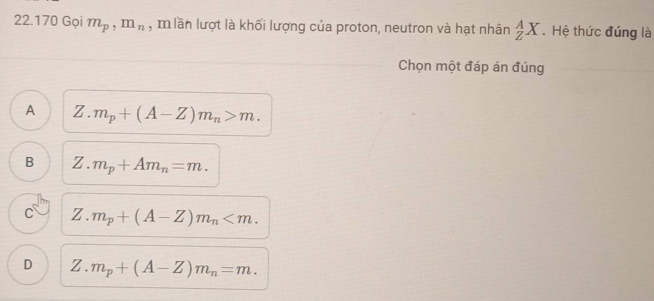 22 1 70 Gọi m_p, m_n , m lần lượt là khối lượng của proton, neutron và hạt nhân _Z^(AX. Hệ thức đúng là
Chọn một đáp án đúng
A Z. m_p)+(A-Z)m_n>m.
B Z. m_p+Am_n=m.
C Z. m_p+(A-Z)m_n .
D Z. m_p+(A-Z)m_n=m.