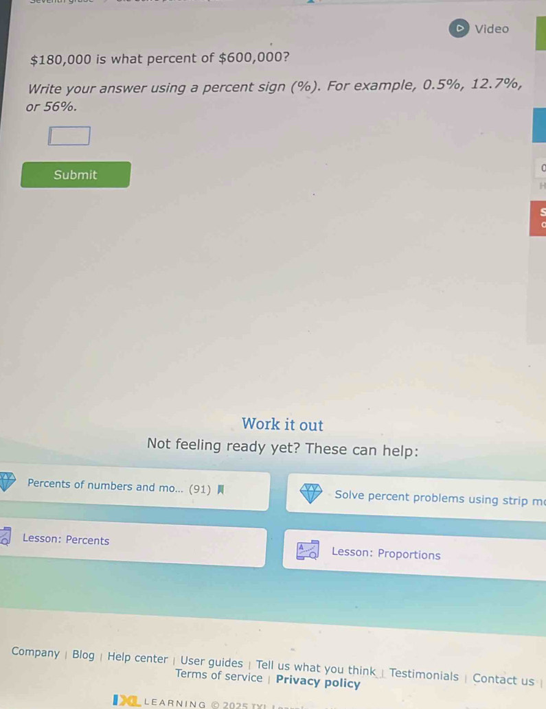 Video
$180,000 is what percent of $600,000? 
Write your answer using a percent sign (%). For example, 0.5%, 12.7%, 
or 56%. 
Submit 
Work it out 
Not feeling ready yet? These can help: 
Percents of numbers and mo... (91) Solve percent problems using strip m 
Lesson: Percents Lesson: Proportions 
Company | Blog | Help center | User guides | Tell us what you think⊥Testimonials| Contact us  
Terms of service | Privacy policy 
LL LEARNING © 2025 txι