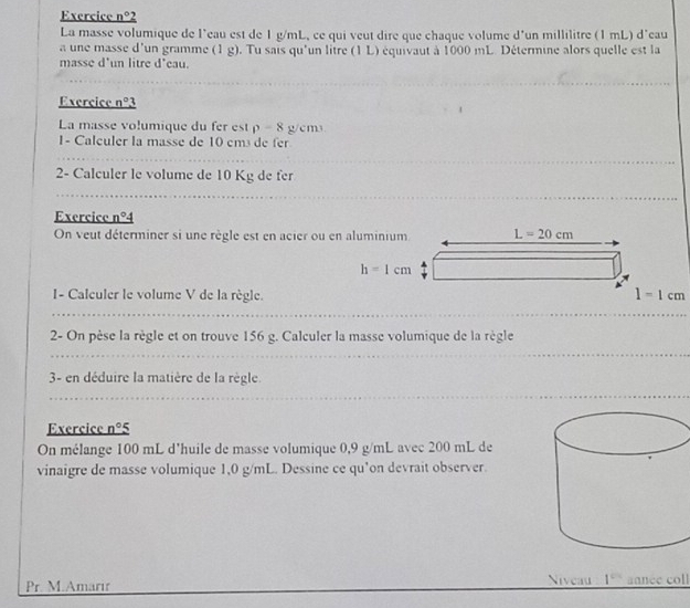 Exercice n°2 
La masse volumique de l'eau est de 1 g/mL, ce qui veut dire que chaque volume d'un millilitre (1 mL) d'eau 
a une masse d'un gramme (1 g). Tu sais qu'un litre (1 L) équivaut à 1000 mL. Détermine alors quelle est la 
masse d'un litre d'eau. 
Exercice n°3
La masse volumique du fer est p-8 g/cm
1- Calculer la masse de 10 em³ de fr 
2- Calculer le volume de 10 Kg de fer 
Exercice n°4 
On veut déterminer si une règle est en acier ou en aluminium L=20cm
h=1cm
I- Caleuler le volume V de la règle.
1=1cm
2- On pèse la règle et on trouve 156 g. Calculer la masse volumique de la règle 
3- en déduire la matière de la règle. 
Exercice n°5
On mélange 100 mL d'huile de masse volumique 0,9 g/mL avec 200 mL de 
vinaigre de masse volumique 1,0 g/mL. Dessine ce qu'on devrait observer. 
Pr. M.Amarır Niveau 1° année coll