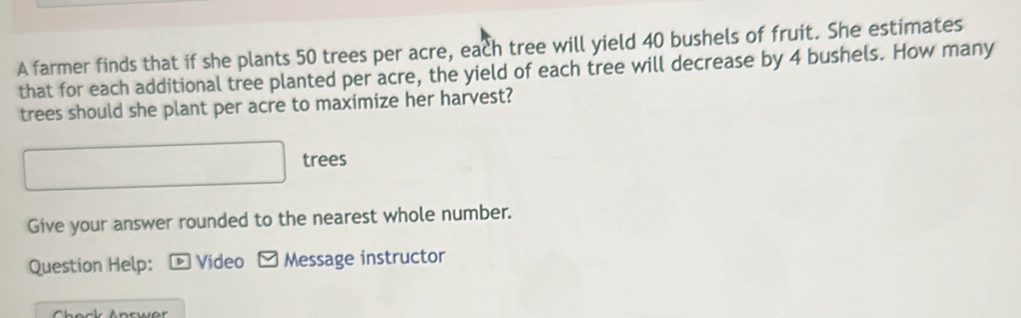 A farmer finds that if she plants 50 trees per acre, each tree will yield 40 bushels of fruit. She estimates 
that for each additional tree planted per acre, the yield of each tree will decrease by 4 bushels. How many 
trees should she plant per acre to maximize her harvest? 
trees 
Give your answer rounded to the nearest whole number. 
Question Help: * Video - Message instructor