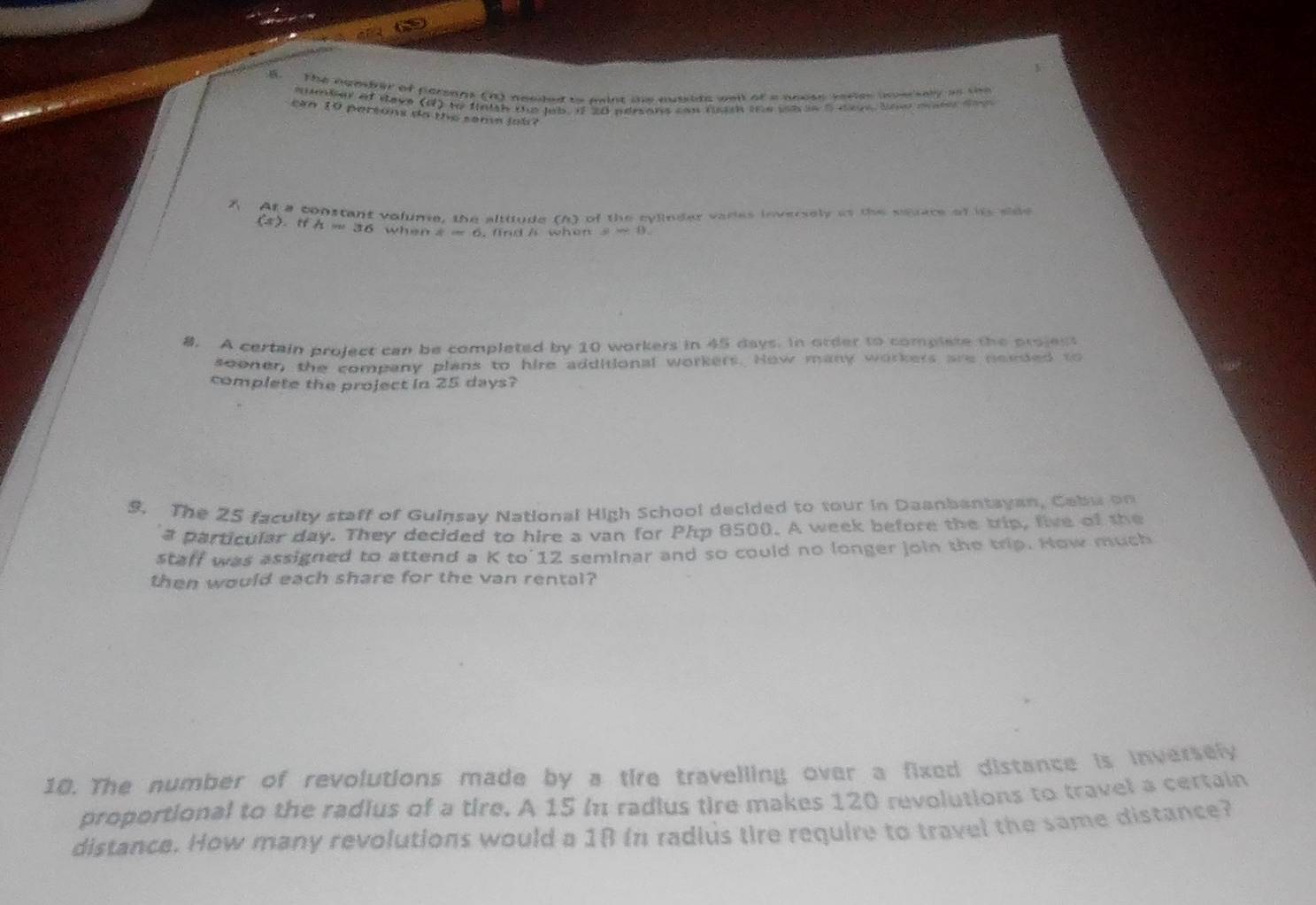 The hamber of persans (n) needed to mint the ausside well of a anose varies soarsely as the 
eumber of deve (d) to fnigh the lab. if 20 adrsans can lm the ia se 5 dave She mam tem 
cn 1 p ers ó n da e s o m a lo b a 
A At a constant volume, the altitude [/x] ) of the cylinder varies inversely as the seuace of its side
(s),tfh=36 th4cot 6 5. findA when sto 0
8. A certain project can be completed by 10 workers in 45 days. in order to complate the projest 
sooner, the company plans to hire additional workers. How many workers are needed to 
complete the project in 25 days? 
9. The 25 faculty staff of Guinsav National High School decided to tour in Daanbantayan, Cabu on 
a particular day. They decided to hire a van for Php 8500. A week before the trip, live of the 
staff was assigned to attend a K to' 12 seminar and so could no longer join the trip. How much 
then would each share for the van rental? 
10. The number of revolutions made by a tire travelling over a fixed distance is inversely 
proportional to the radius of a tire. A 15 in radius tire makes 120 revolutions to travel a certain 
distance. How many revolutions would a 18 (n radius tire require to travel the same distance?