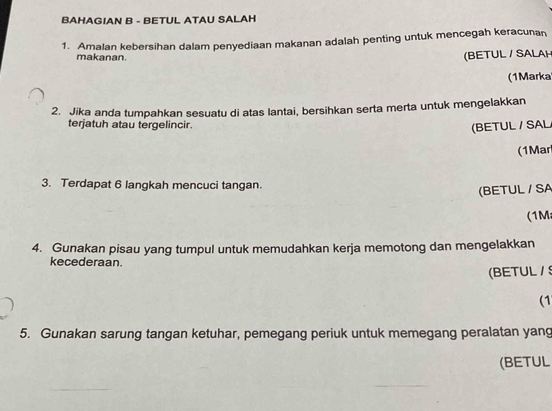 BAHAGIAN B - BETUL ATAU SALAH 
1. Amalan kebersihan dalam penyediaan makanan adalah penting untuk mencegah keracunan 
makanan. 
(BETUL / SALAH 
(1Markal 
2. Jika anda tumpahkan sesuatu di atas lantai, bersihkan serta merta untuk mengelakkan 
terjatuh atau tergelincir. 
(BETUL / SAL 
(1Mar 
3. Terdapat 6 langkah mencuci tangan. 
(BETUL / SA 
(1M 
4. Gunakan pisau yang tumpul untuk memudahkan kerja memotong dan mengelakkan 
kecederaan. 
(BETUL/ S 
(1 
5. Gunakan sarung tangan ketuhar, pemegang periuk untuk memegang peralatan yang 
(BETUL