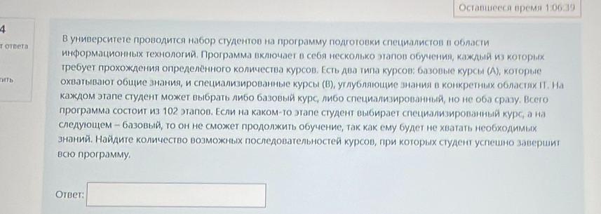 Оставшееся время 1:06:39
4
В университете проводится набор студентовна программу подгоΤовки слециалистов вобласти
τ OTbeta информационныех τехнологий. Программа вклюочает в себя несколькоэталίов обученияе κаждыйиз κоτорых
требует πрохοждения определенного количества курсовδ Εстьηдваα тила курсов: базовые курсы (А), которые
DTb охватываюот обшие знания, и слециализированные курсы (В), углубллюошие знания в конкретных областях ΙТ. На
каждом этале студент может выбрать либо базовый курс, либо специализированный, но не оба сразу. Всего
программа состоит из 102 эталовΒ Εсли на какомτто этале студент выбирает слециализированныйкурс, а на
следуюошем - базовый , Τо он не сможет πродолжить обучение, так как ему будет не хватать необходимых
знанийе Найдите количество возможных последовательностей курсов, гри которых студент услешно завершит
всюо программу.
Оtbеt: □