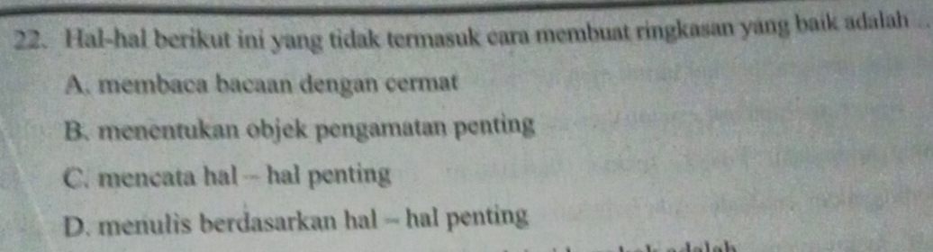 Hal-hal berikut ini yang tidak termasuk cara membuat ringkasan yang baik adalah
A. membaca bacaan dengan cermat
B. menentukan objek pengamatan penting
C. mencata hal -- hal penting
D. menulis berdasarkan hal - hal penting