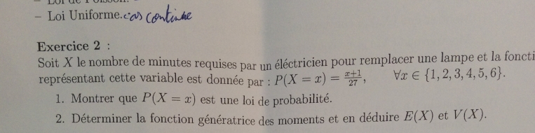 Loi Uniforme. 
Exercice 2 : 
Soit X le nombre de minutes requises par un éléctricien pour remplacer une lampe et la foncti 
représentant cette variable est donnée par : P(X=x)= (x+1)/27 , forall x∈  1,2,3,4,5,6. 
1. Montrer que P(X=x) est une loi de probabilité. 
2. Déterminer la fonction génératrice des moments et en déduire E(X) et V(X).