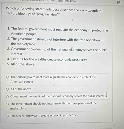 Which of following statements best describes the early twentieth
century ideology of "progressivism"?
1. The federal government must regulate the economy to protect the
American people
2. The government should not interfere with the free operation of
the marketplace
3. Government ownership of the national economy serves the public
interest
4. Tax cuts for the wealthy create economic prosperity
5. All of the above
The federal government must regulate the economy to protect the
American people
All of the above
Government ownership of the national economy serves the public interests
The government should not interfere with the free operation of the
marketplace
Tax cuts for the wealth create economic prosperity