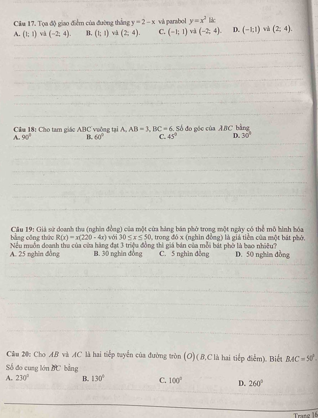 Tọa độ giao điểm của đường thẳng y=2-x và parabol y=x^2 là:
A. (1;1) và (-2;4). B. (1;1) và (2;4). C. (-1;1) và (-2;4). D. (-1;1) và (2;4). 
Câu 18: Cho tam giác ABC vuông tại A, AB=3, BC=6. Số đo góc của ABC bằng
A. 90° B. 60° C. 45° D. 30°
Câu 19: Giả sử doanh thu (nghìn đồng) của một cửa hàng bán phở trong một ngày có thể mô hình hóa
bằng công thức R(x)=x(220-4x) với 30≤ x≤ 50 , trong đó x (nghìn đồng) là giá tiền của một bát phờ.
Nếu muốn doanh thu của cửa hàng đạt 3 triệu đồng thì giá bán của mỗi bát phở là bao nhiêu?
A. 25 nghìn đồng B. 30 nghìn đồng C. 5 nghìn đồng D. 50 nghìn đồng
Câu 20: Cho AB và AC là hai tiếp tuyến của đường tròn (O)(B, C là hai tiếp điểm). Biết BAC=50°. 
Số đo cung lớn BC bằng
A. 230° B. 130° C. 100°
D. 260°
Trang 16