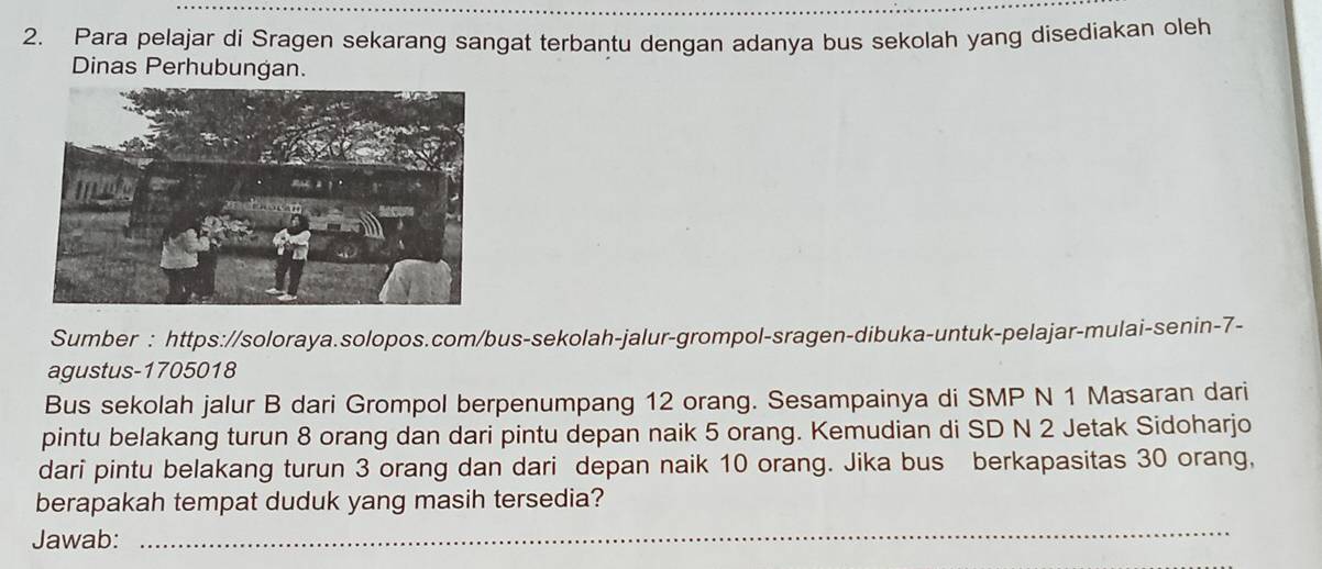 Para pelajar di Sragen sekarang sangat terbantu dengan adanya bus sekolah yang disediakan oleh 
Dinas Perhubungan. 
Sumber : https://soloraya.solopos.com/bus-sekolah-jalur-grompol-sragen-dibuka-untuk-pelajar-mulai-senin-7- 
agustus-1705018 
Bus sekolah jalur B dari Grompol berpenumpang 12 orang. Sesampainya di SMP N 1 Masaran dari 
pintu belakang turun 8 orang dan dari pintu depan naik 5 orang. Kemudian di SD N 2 Jetak Sidoharjo 
dari pintu belakang turun 3 orang dan dari depan naik 10 orang. Jika bus berkapasitas 30 orang, 
berapakah tempat duduk yang masih tersedia? 
Jawab:_