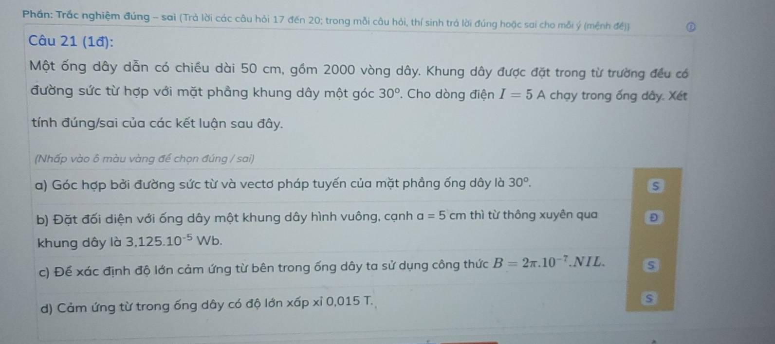 Phần: Trắc nghiệm đúng - sai (Trả lời các câu hỏi 17 đến 20; trong mỗi câu hỏi, thí sinh trả lời đúng hoặc sai cho mỗi ý (mệnh đề)) 
Câu 21 (1đ): 
Một ống dây dẫn có chiều dài 50 cm, gồm 2000 vòng dây. Khung dây được đặt trong từ trường đều có 
đường sức từ hợp với mặt phẳng khung dây một góc 30° ' Cho dòng điện I=5A chạy trong ống dây. Xét 
tính đúng/sai của các kết luận sau đây. 
(Nhấp vào ô màu vàng để chọn đúng / sai) 
a) Góc hợp bởi đường sức từ và vectơ pháp tuyến của mặt phẳng ống dây là 30^o. s 
b) Đặt đối diện với ống dây một khung dây hình vuông, cạnh a=5cm thì từ thông xuyên qua Đ 
khung dây là 3,125.10^(-5)Wb. 
c) Để xác định độ lớn cảm ứng từ bên trong ống dây ta sử dụng công thức B=2π .10^(-7).NIL. 
d) Cảm ứng từ trong ống dây có độ lớn xấp xỉ 0,015 T. 
s