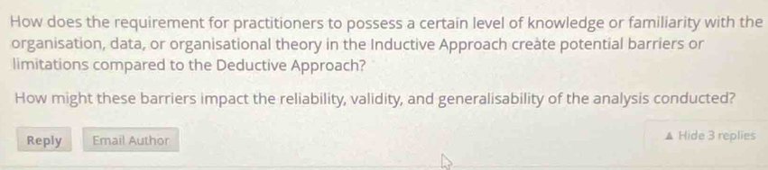 How does the requirement for practitioners to possess a certain level of knowledge or familiarity with the 
organisation, data, or organisational theory in the Inductive Approach create potential barriers or 
limitations compared to the Deductive Approach? 
How might these barriers impact the reliability, validity, and generalisability of the analysis conducted? 
Reply Email Author ▲ Hide 3 replies