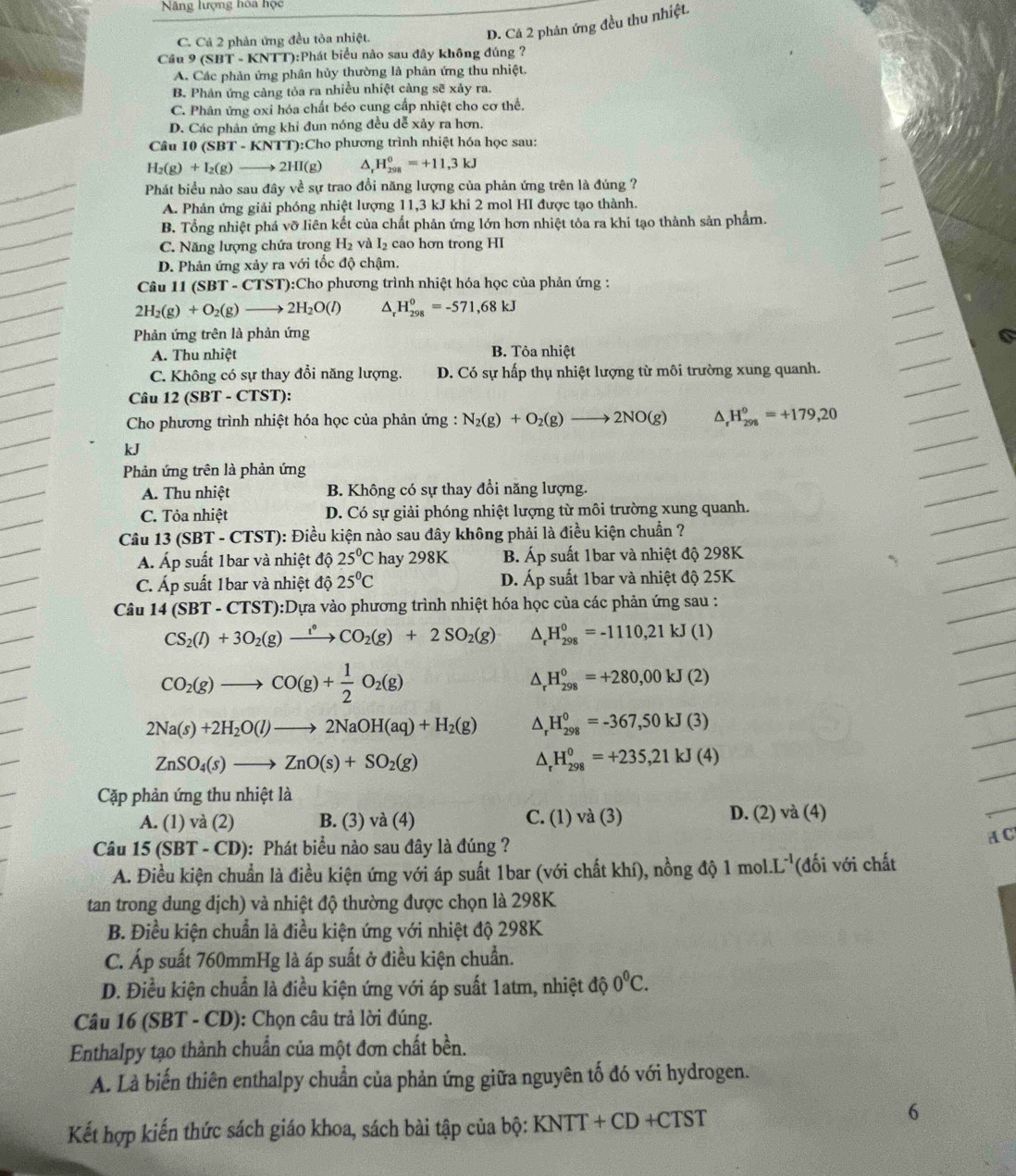 Năng lượng hòa học
C. Cả 2 phản ứng đều tòa nhiệt.
D. Cả 2 phân ứng đều thu nhiệt.
Cầu 9 (SBT - KNTT):Phát biểu nào sau đây không đúng ?
A. Các phản ứng phân hủy thường là phản ứng thu nhiệt.
B. Phản ứng càng tỏa ra nhiều nhiệt càng sẽ xảy ra.
C. Phân ứng oxi hóa chất béo cung cấp nhiệt cho cơ thể.
D. Các phản ứng khỉ đun nóng đều dễ xảy ra hơn,
Câu 10 ( SBT-KNTT T):Cho phương trình nhiệt hóa học sau:
H_2(g)+I_2(g)to 2HI(g) D, H_(298)^0=+11,3kJ
Phát biểu nào sau đây về sự trao đổi năng lượng của phản ứng trên là đúng ?
A. Phản ứng giải phóng nhiệt lượng 11,3 kJ khi 2 mol HI được tạo thành.
B. Tổng nhiệt phá vỡ liên kết của chất phản ứng lớn hơn nhiệt tỏa ra khi tạo thành sản phẩm.
C. Năng lượng chứa trong H_2 và I_2 cao hơn trong HI
D. Phản ứng xảy ra với tốc độ chậm.
Câu 11 (SBT - CTST):Cho phương trình nhiệt hóa học của phản ứng :
2H_2(g)+O_2(g)to 2H_2O(l) ^ H_(298)^0=-571,68kJ
Phản ứng trên là phản ứng
A. Thu nhiệt B. Tôa nhiệt
C. Không có sự thay đổi năng lượng. D. Có sự hấp thụ nhiệt lượng từ môi trường xung quanh.
Câu 12 (SBT - CTST):
Cho phương trình nhiệt hóa học của phản ứng : N_2(g)+O_2(g)to 2NO(g) ^ H_(298)^0=+179,20
kJ
Phản ứng trên là phản ứng
A. Thu nhiệt B. Không có sự thay đổi năng lượng.
C. Tỏa nhiệt D. Có sự giải phóng nhiệt lượng từ môi trường xung quanh.
Câu 13(SBT-CTST) 0: Điều kiện nào sau đây không phải là điều kiện chuẩn ?
Á. Áp suất 1bar và nhiệt độ 25°C hay 298K B. Áp suất 1bar và nhiệt độ 298K
C. Áp suất 1bar và nhiệt độ 25°C D. Áp suất 1bar và nhiệt độ 25K
Câu 14(SBT-CTST) T):Dựa vào phương trình nhiệt hóa học của các phản ứng sau :
CS_2(l)+3O_2(g)xrightarrow l°CO_2(g)+2SO_2(g) ^ H_(298)^0=-1110,21kJ(l)
CO_2(g)to CO(g)+ 1/2 O_2(g)
△ _rH_(298)^0=+280,00kJ(2)
2Na(s)+2H_2O(l)to 2NaOH(aq)+H_2(g) _r^(0H_(298)^0=-367,50kJ(3)
ZnSO_4)(s)to ZnO(s)+SO_2(g)
△ _rH_(298)^0=+235,21kJ(4)
Cặp phản ứng thu nhiệt là
A. (1) và (2) B. (3) và (4) C. (1) va(3 D. (2) va(4)
A C
Câu 15(SBT-CD) 9): Phát biểu nào sau đây là đúng ?
A. Điều kiện chuẩn là điều kiện ứng với áp suất 1bar (với chất khí), nồng độ 1 mol. L^(-1) (đối với chất
tan trong dung dịch) và nhiệt độ thường được chọn là 298K
B. Điều kiện chuẩn là điều kiện ứng với nhiệt độ 298K
C. Áp suất 760mmHg là áp suất ở điều kiện chuẩn.
D. Điều kiện chuẩn là điều kiện ứng với áp suất 1atm, nhiệt độ 0^0C.
Câu 16 (SBT - CD): Chọn câu trả lời đúng.
Enthalpy tạo thành chuẩn của một đơn chất bền.
A. Là biến thiên enthalpy chuẩn của phản ứng giữa nguyên tố đó với hydrogen.
Kết hợp kiến thức sách giáo khoa, sách bài tập của bộ: KNTT + CD +CTST
6