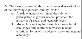 The ideas expressed in the excerpt are evidence of which
of the following eighteenth-century trends?
A. Absolute monarchies limited the nobility’s
participation in governance but preserved the
aristocracy’s social and legal privileges.
B. Monarchies seeking to consolidate power faced
challenges from nobles who wished to retain
traditional forms of shared governance and regional
autonomy.