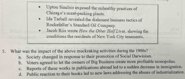 Upton Sinclair exposed the unhealthy practices of
Chicago’s meat-packing plants.
Ida Tarbell revealed the dishonest business tactics of
Rockefeller's Standard Oil Company.
Jacob Riis wrote How the Other Half Lives, showing the
conditions the residents of New York City tenements.
5. What was the impact of the above muckraking activities during the 1900s?
a. Society changed in response to their promotion of Social Darwinism.
b. Voters agreed to let the owners of Big Business create more profitable monopolies.
c. Reports of these works in publications abroad led to a sudden decrease in immigration.
d. Public reaction to their books led to new laws addressing the abuses of industrialization.