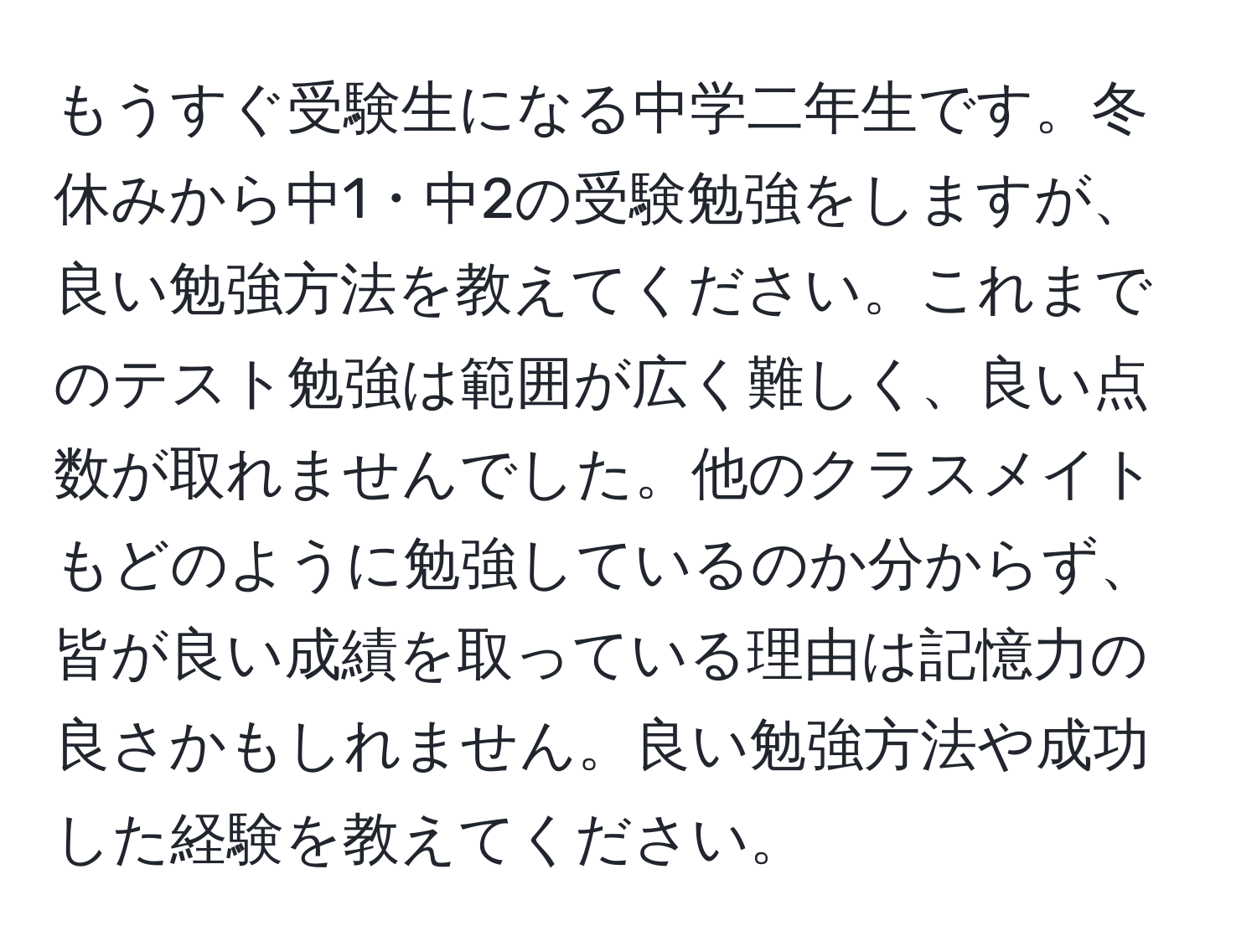 もうすぐ受験生になる中学二年生です。冬休みから中1・中2の受験勉強をしますが、良い勉強方法を教えてください。これまでのテスト勉強は範囲が広く難しく、良い点数が取れませんでした。他のクラスメイトもどのように勉強しているのか分からず、皆が良い成績を取っている理由は記憶力の良さかもしれません。良い勉強方法や成功した経験を教えてください。