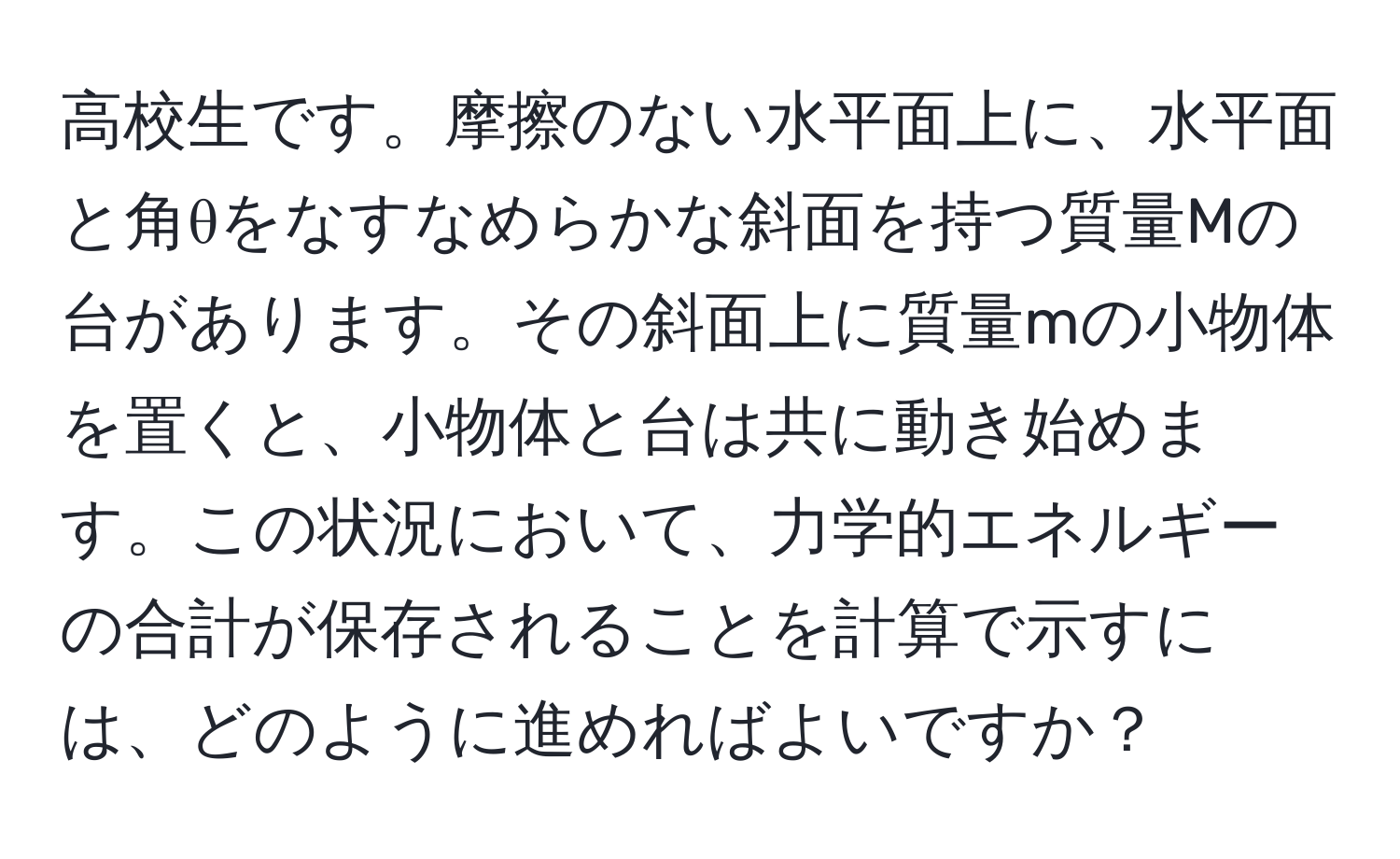 高校生です。摩擦のない水平面上に、水平面と角θをなすなめらかな斜面を持つ質量Mの台があります。その斜面上に質量mの小物体を置くと、小物体と台は共に動き始めます。この状況において、力学的エネルギーの合計が保存されることを計算で示すには、どのように進めればよいですか？