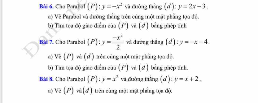 Cho Parabol (P): y=-x^2 và đường thắng (d): y=2x-3. 
a) Vẽ Parabol và đường thắng trên cùng một mặt phăng tọa độ. 
b) Tìm tọa độ giao điểm của (P) và (đ) bằng phép tính 
Bài 7. Cho Parabol (P): y= (-x^2)/2  và đường thắng (d) : y=-x-4. 
a) Vẽ (P) và (d) trên cùng một mặt phẳng tọa độ. 
b) Tìm tọa độ giao điểm của (P) và (d) bằng phép tính. 
Bài 8. Cho Parabol (P): y=x^2 và đường thẳng (d): y=x+2. 
a) Vẽ (P) và(d) trên cùng một mặt phẳng tọa độ.