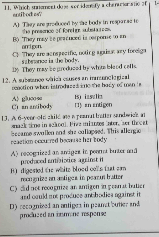 Which statement does not identify a characteristic of 14
antibodies?
A) They are produced by the body in response to
the presence of foreign substances.
B) They may be produced in response to an
antigen.
C) They are nonspecific, acting against any foreign
substance in the body.
D) They may be produced by white blood cells.
12. A substance which causes an immunological
reaction when introduced into the body of man is
A) glucose B) insulin
C) an antibody D) an antigen
13. A 6-year -old child ate a peanut butter sandwich at
snack time in school. Five minutes later, her throat
became swollen and she collapsed. This allergic
reaction occurred because her body
A) recognized an antigen in peanut butter and
produced antibiotics against it
B) digested the white blood cells that can
recognize an antigen in peanut butter
C) did not recognize an antigen in peanut butter
and could not produce antibodies against it
D) recognized an antigen in peanut butter and
produced an immune response