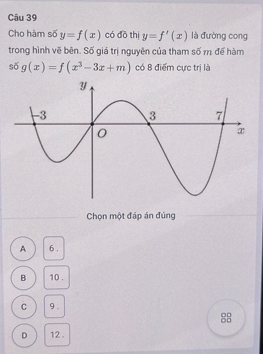 Cho hàm số y=f(x) có đồ thị y=f'(x) là đường cong
trong hình vẽ bên. Số giá trị nguyên của tham số m để hàm
số g(x)=f(x^3-3x+m) có 8 điểm cực trị là
Chọn một đáp án đúng
A 6.
B 10.
C 9.
□□
□□
D 12.