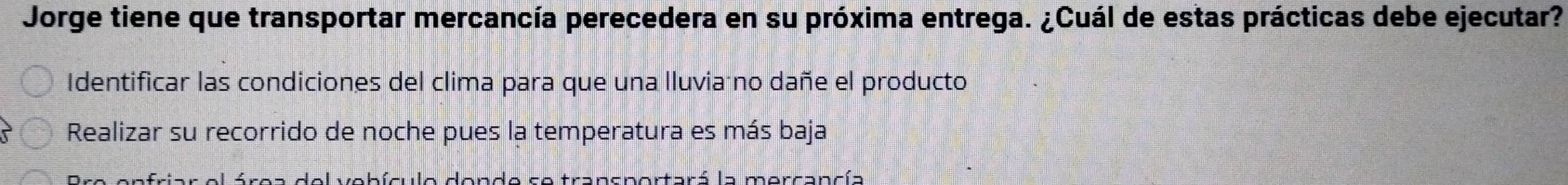 Jorge tiene que transportar mercancía perecedera en su próxima entrega. ¿Cuál de estas prácticas debe ejecutar?
Identificar las condiciones del clima para que una lluviaáno dañe el producto
Realizar su recorrido de noche pues la temperatura es más baja