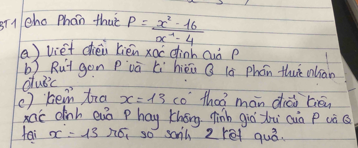 sT1 cho Phan thuò
P= (x^2-16)/x^4-4 
a) viet dhiéi kién xao einh Quà p
b) Rut gon Pvà xi hièi Q là phán thuè nlian 
clubc 
( ) hem tra x=13 co' thoá mán diáo tiēn 
ac dinh euà phay Khéng finh giò zu quà P (à Q
tai x=13 nói so sanh 2ret quò.