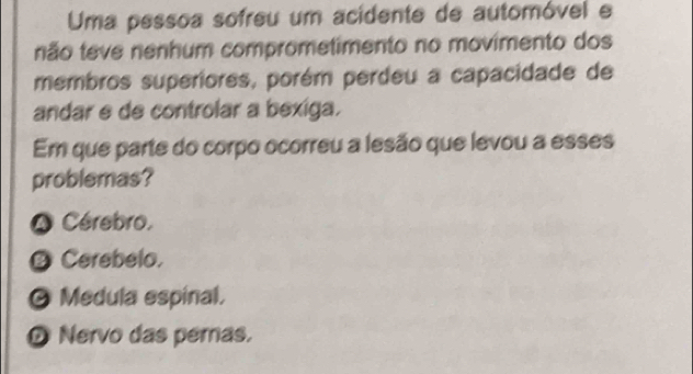 Uma pessoa sofreu um acidente de automóvel e
não teve nenhum comprometimento no movimento dos
membros superiores, porém perdeu a capacidade de
andar e de controlar a bexiga.
Em que parte do corpo ocorreu a lesão que levou a esses
problemas?
* Cérebro,
Ø Cerebelo.
O Medula espinal.
D Nervo das peras,