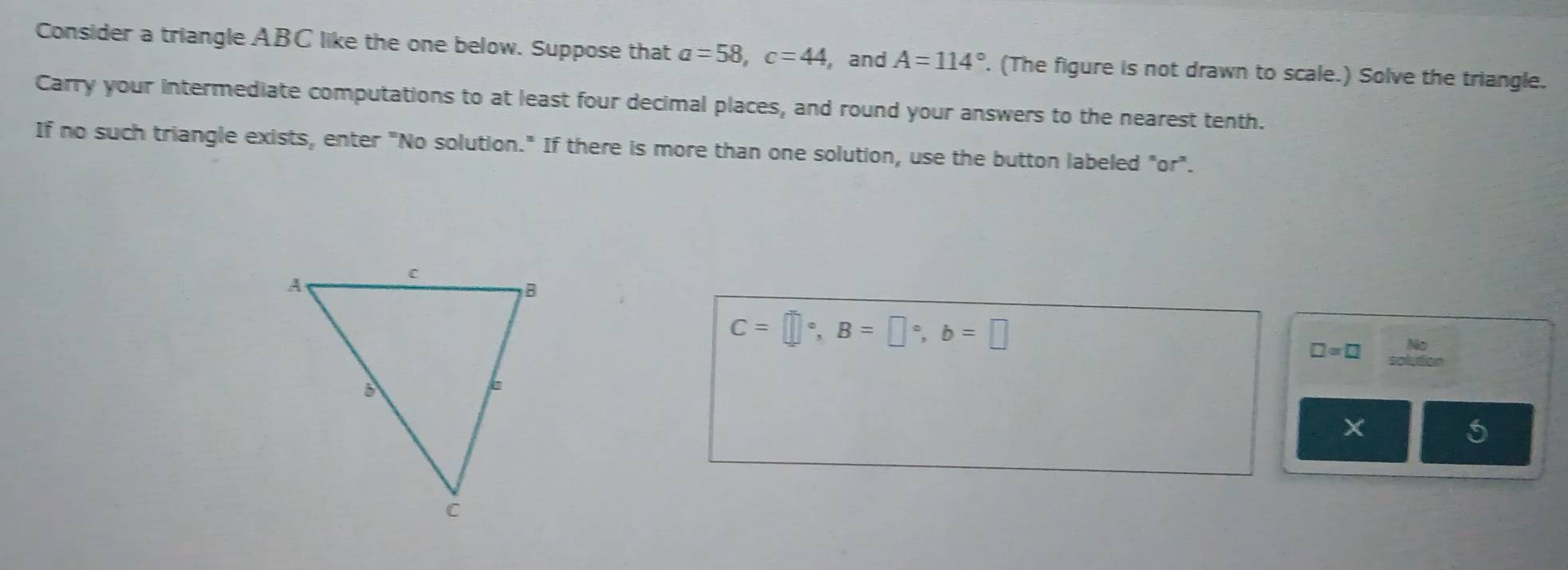 Consider a triangle ABC like the one below. Suppose that a=58, c=44 ,and A=114°. (The figure is not drawn to scale.) Solve the triangle. 
Carry your intermediate computations to at least four decimal places, and round your answers to the nearest tenth. 
If no such triangle exists, enter "No solution." If there is more than one solution, use the button labeled "or".
C=□°, B=□°, b=□
a
□ =□ olution 
X 
5