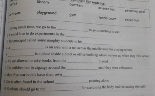 office library omplete the sentence.
canteen science lab swimming pool
art room playground gym
tennis court reception
 During lunch time, we go to the_
to get something to eat.
_
2. I would love to do experiments in the
,.
3. The principal called some naughty students to his_ .
4. A_ is an area with a net across the middle used for playing tennis.
_is a place inside a hotel or office building where visitors go when they first arrive.
6 We are allowed to take books from the _to read.
7. The children ran in zigzags around the _until they were exhausted.
£ Most five-star hotels have their own _.
9. She is often found in the school _painting alone.
10. Students should go to the _for exercising the body and increasing strength.